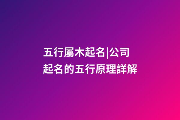 五行屬木起名|公司起名的五行原理詳解-第1張-公司起名-玄機派
